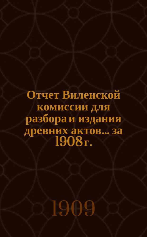Отчет Виленской комиссии для разбора и издания древних актов... за 1908 г.
