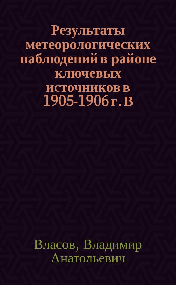 Результаты метеорологических наблюдений в районе ключевых источников в 1905-1906 г. В.А. Власова : Вып. 1-3