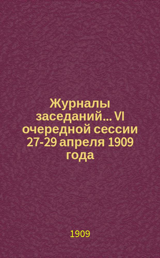 Журналы заседаний... VI очередной сессии 27-29 апреля 1909 года