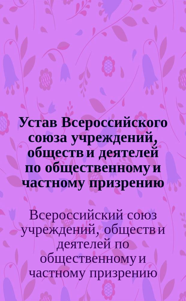 Устав Всероссийского союза учреждений, обществ и деятелей по общественному и частному призрению : Утв. 14 июля 1908 г
