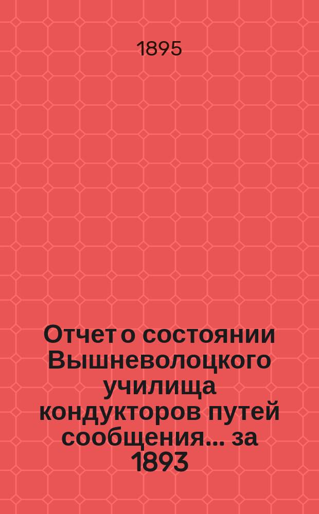Отчет о состоянии Вышневолоцкого училища кондукторов путей сообщения... ... за 1893/94 учебный год : ... за 1893/94 учебный год и краткие сведения о его деятельности за минувшее десятилетие с его основания (с 1 сентября 1883 года по 1 сентября 1893 года)