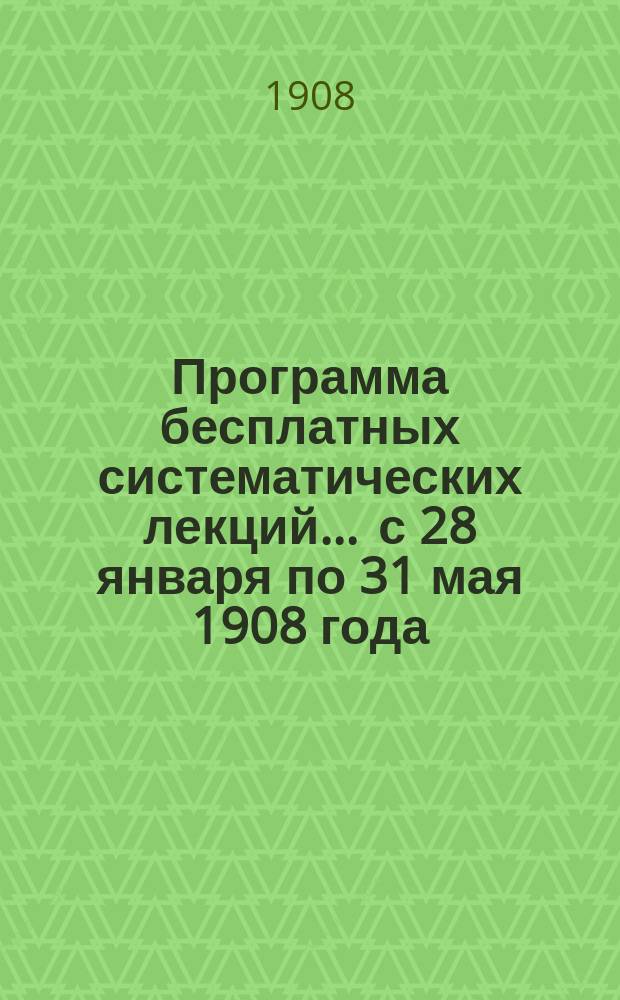 Программа бесплатных систематических лекций... ... с 28 января по 31 мая 1908 года
