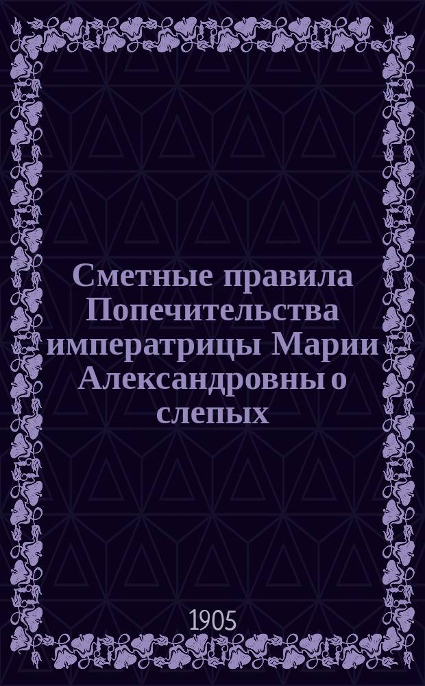 Сметные правила Попечительства императрицы Марии Александровны о слепых : Утв. ... 14 апр. 1905 г