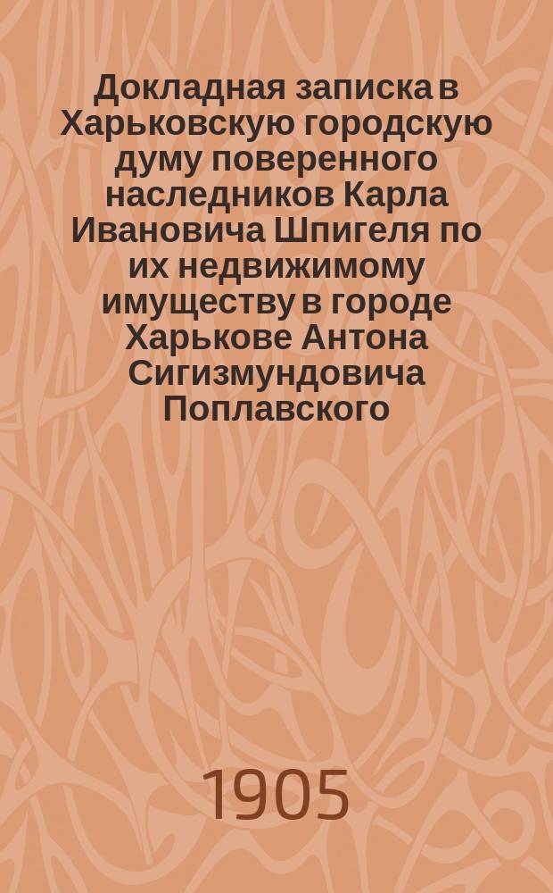 Докладная записка в Харьковскую городскую думу поверенного наследников Карла Ивановича Шпигеля по их недвижимому имуществу в городе Харькове Антона Сигизмундовича Поплавского
