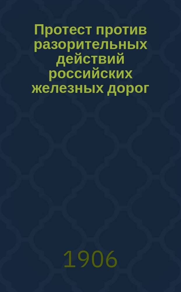 Протест против разорительных действий российских железных дорог : Посвящается юристам торгово-пром., комиссионерам... и вообще лицам, имеющим дело с ж. д