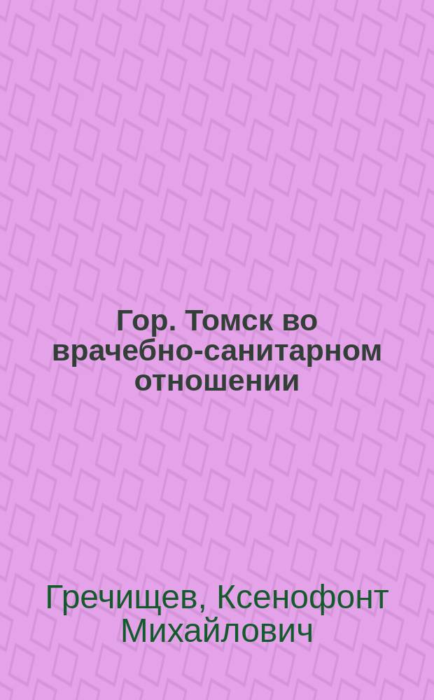 ... Гор. Томск во врачебно-санитарном отношении : Справ. указания по мед., сан. и вет. части и по обществ. призрению
