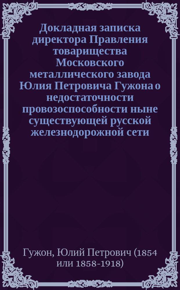 Докладная записка директора Правления товарищества Московского металлического завода Юлия Петровича Гужона [о недостаточности провозоспособности ныне существующей русской железнодорожной сети]... председателю XXX Съезда горнопромышленников Юга России...