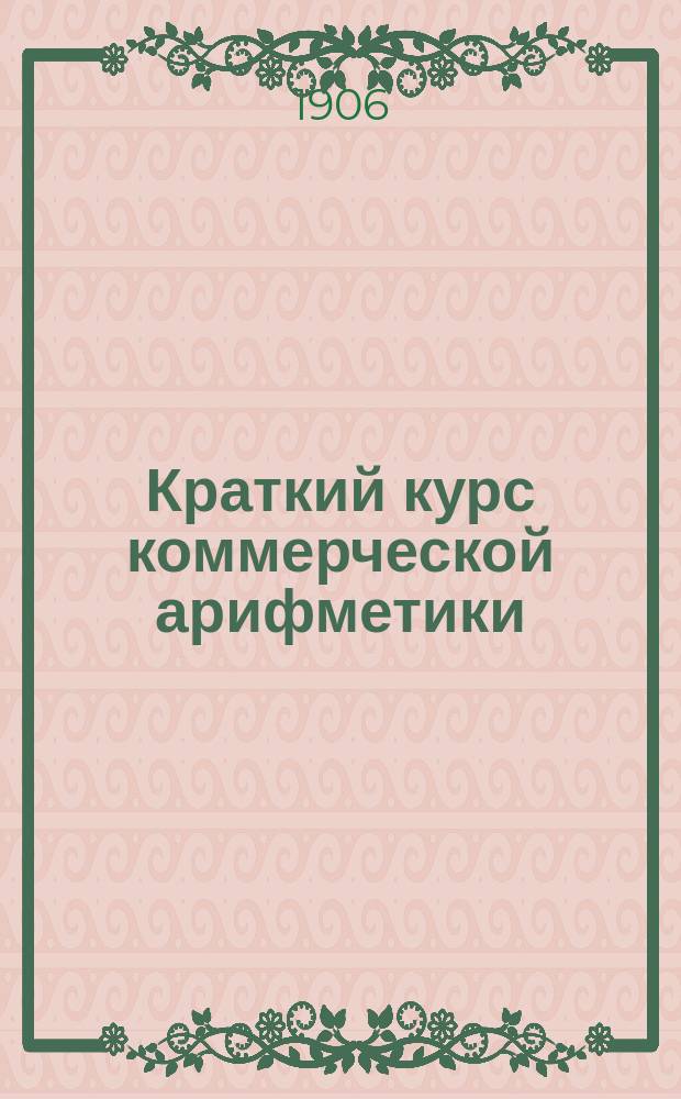 ... Краткий курс коммерческой арифметики : Пособие для учеников торг. школ и торг. классов