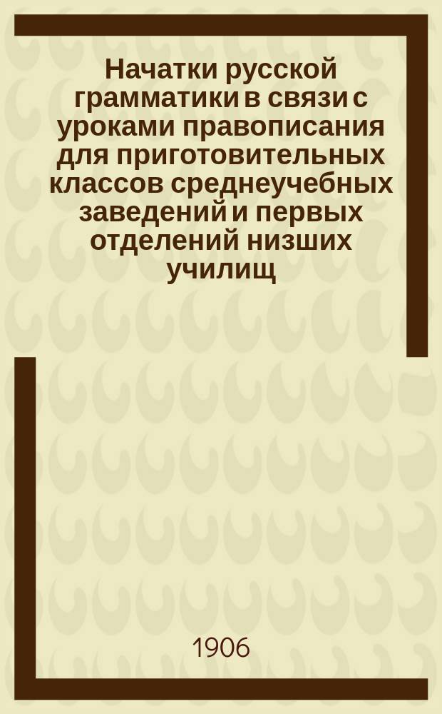 Начатки русской грамматики в связи с уроками правописания для приготовительных классов среднеучебных заведений и первых отделений низших училищ