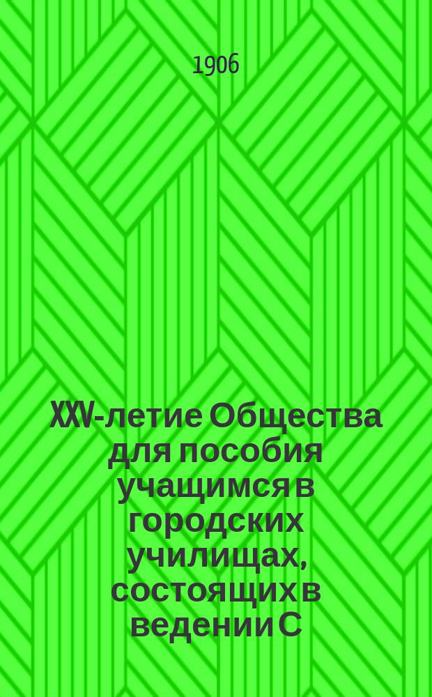 XXV-летие Общества для пособия учащимся в городских училищах, состоящих в ведении С.-Петербургской городской думы : 1881-12 февр.-1906 г. : Крат. очерк