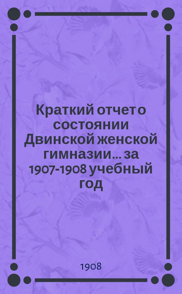 Краткий отчет о состоянии Двинской женской гимназии... за 1907-1908 учебный год