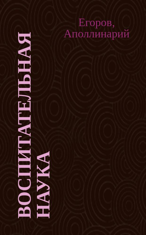Воспитательная наука : Курс 1 : Религ. начала, нравств. правила, общеполез. сведения и необходимые для юношества знания, советы и наставления