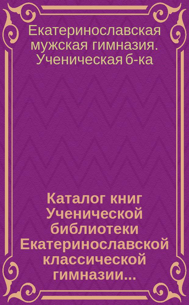 Каталог книг Ученической библиотеки Екатеринославской классической гимназии...