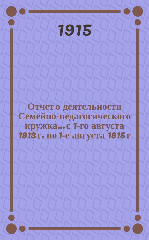 Отчет о деятельности Семейно-педагогического кружка... с 1-го августа 1913 г. по 1-е августа 1915 г.