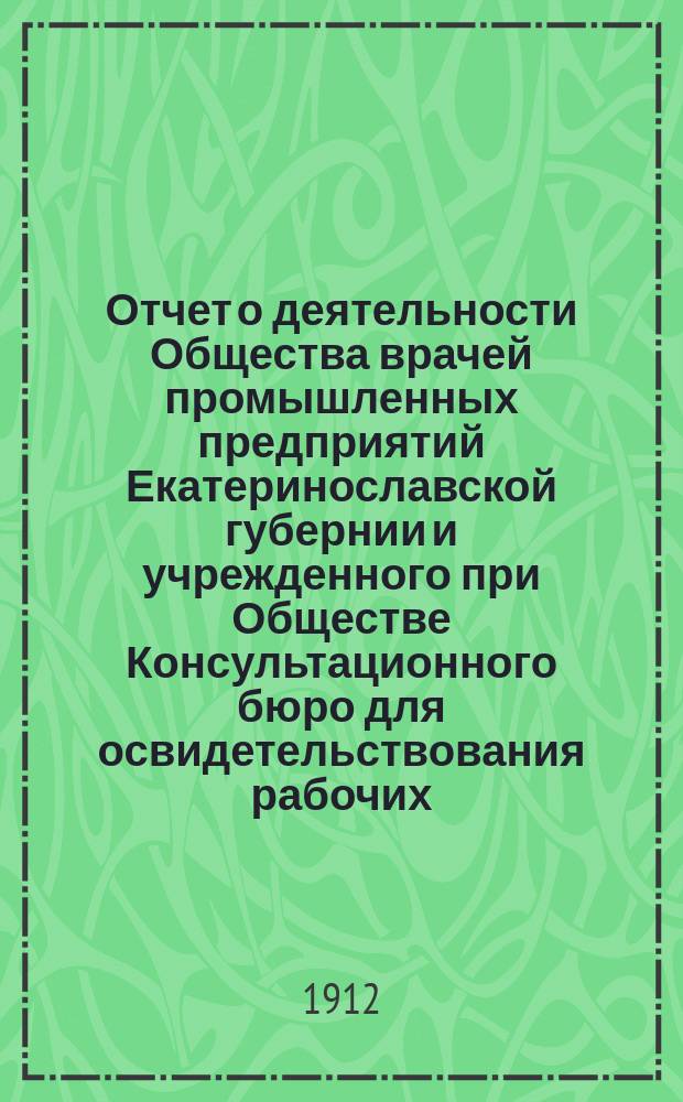 Отчет о деятельности Общества врачей промышленных предприятий Екатеринославской губернии и учрежденного при Обществе Консультационного бюро для освидетельствования рабочих, пострадавших от несчастных случаев... за 1911 год