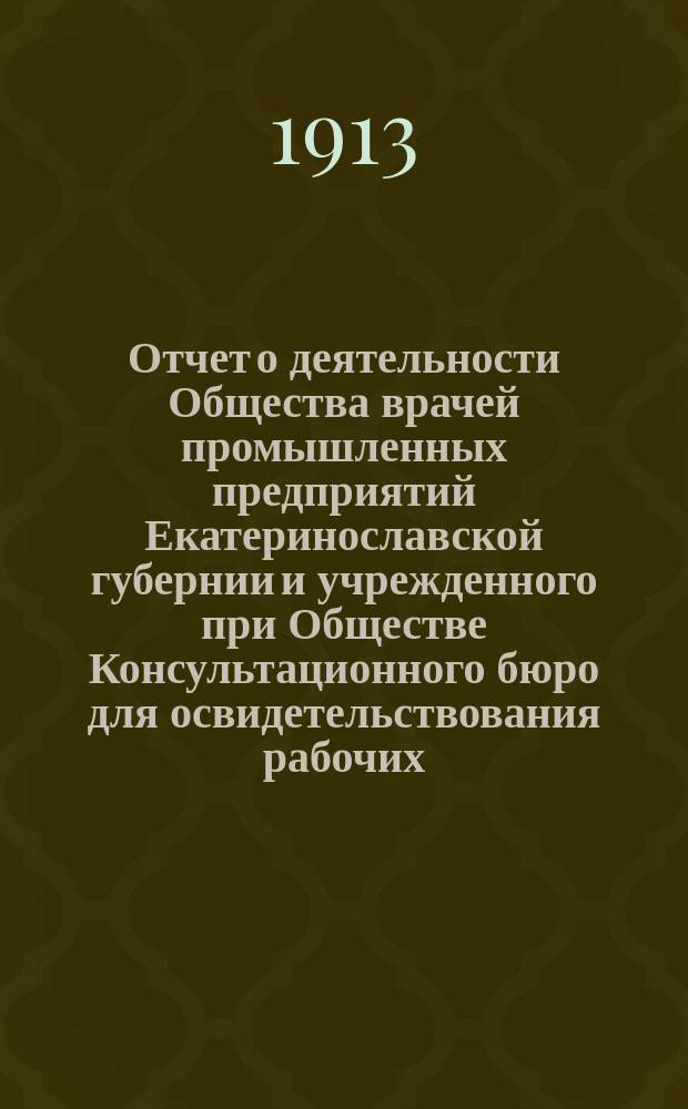 Отчет о деятельности Общества врачей промышленных предприятий Екатеринославской губернии и учрежденного при Обществе Консультационного бюро для освидетельствования рабочих, пострадавших от несчастных случаев... за 1912 год