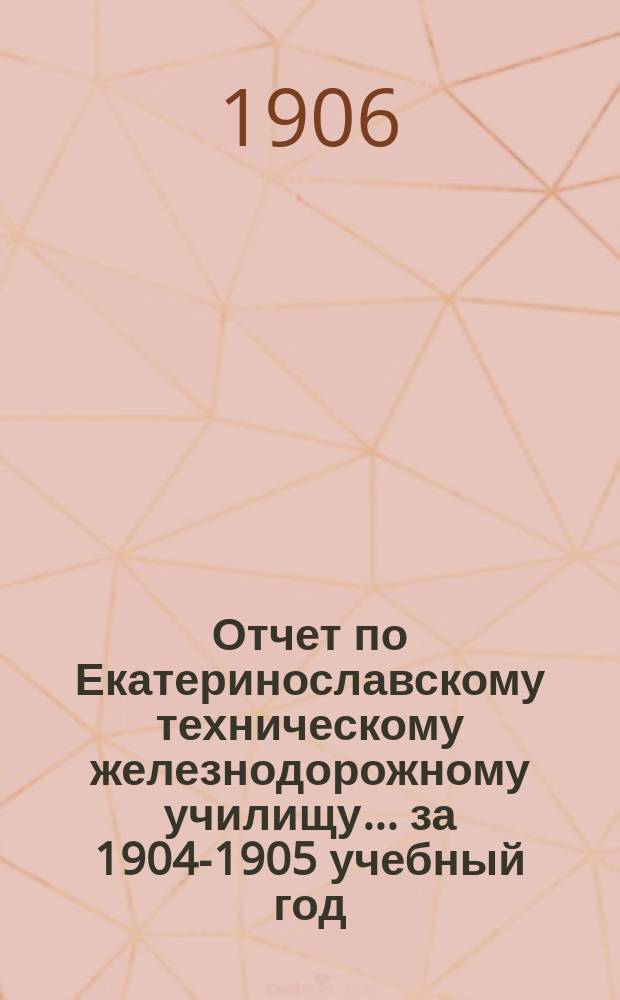 Отчет по Екатеринославскому техническому железнодорожному училищу... ... за 1904-1905 учебный год