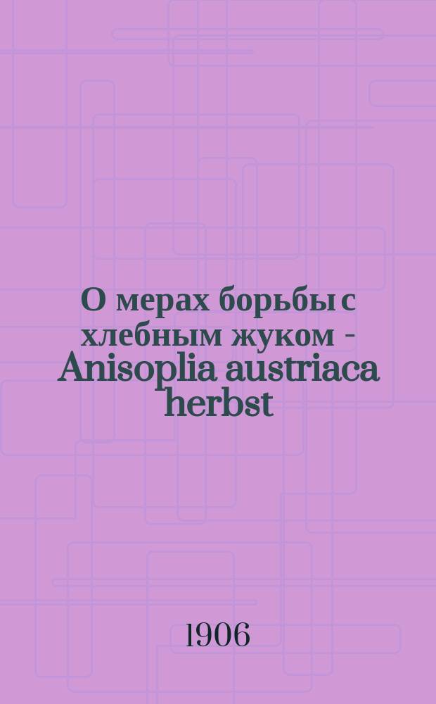 О мерах борьбы с хлебным жуком - Anisoplia austriaca herbst : Докл., чит. на Экон. сов. при Купян. зем. упр. 22 июля 1906 г.