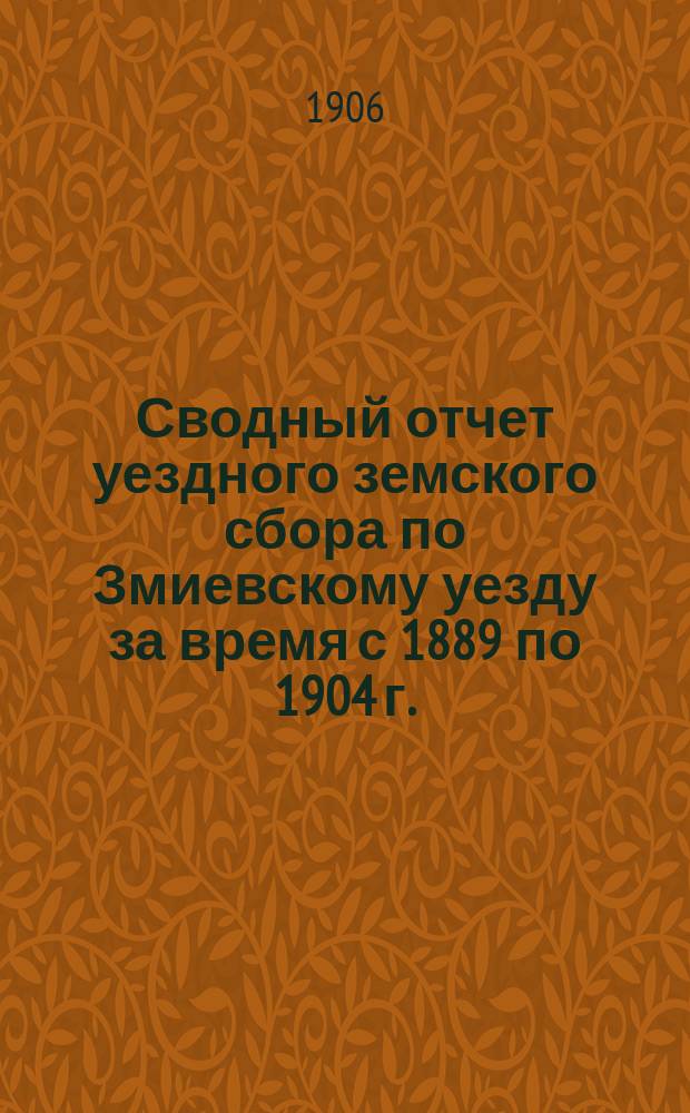 Сводный отчет уездного земского сбора по Змиевскому уезду за время с 1889 по 1904 г.