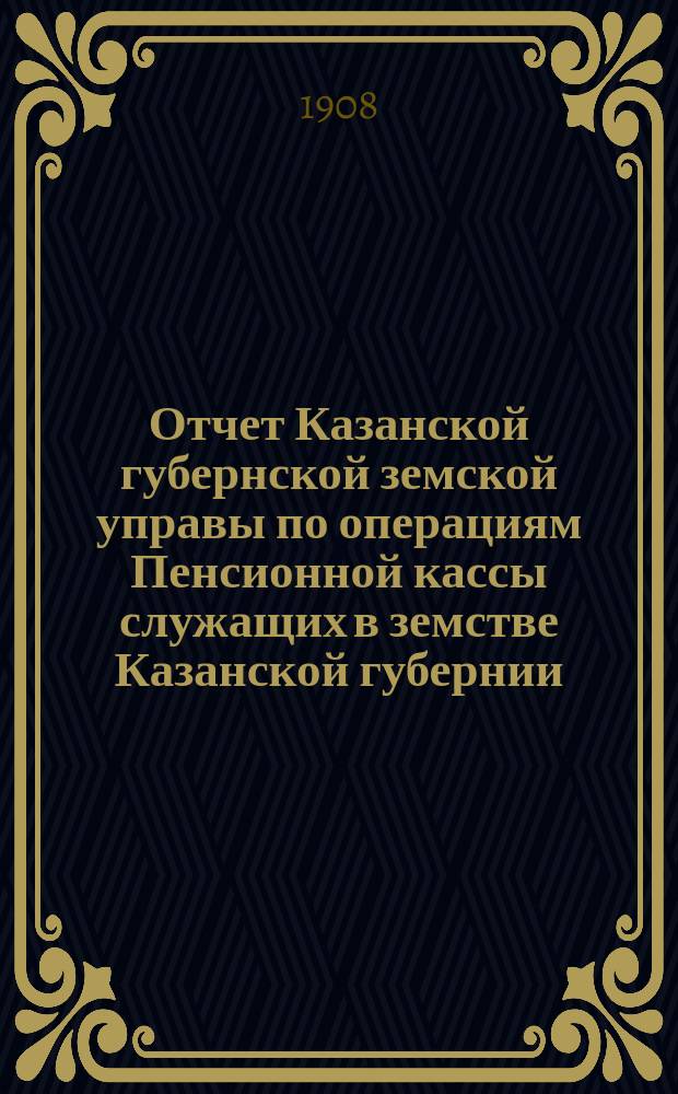 Отчет Казанской губернской земской управы по операциям Пенсионной кассы служащих в земстве Казанской губернии... за 1907 год
