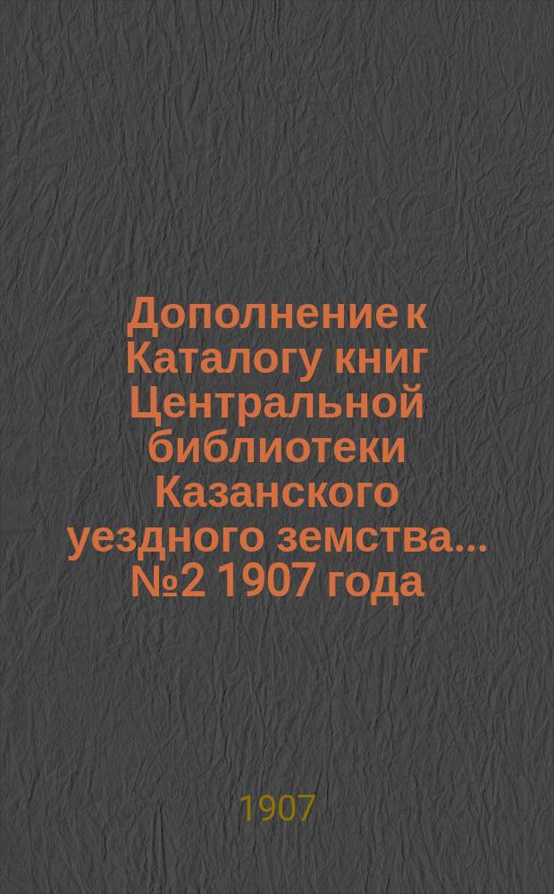 Дополнение к Каталогу книг Центральной библиотеки Казанского уездного земства... ... № 2 1907 года