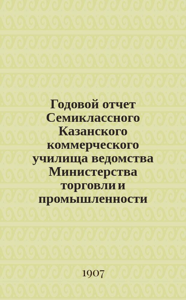 Годовой отчет Семиклассного Казанского коммерческого училища ведомства Министерства торговли и промышленности... за 1906-1907 учебн. год