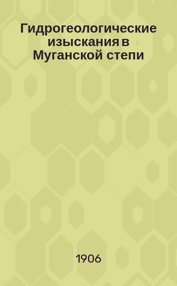 Гидрогеологические изыскания в Муганской степи : Отчет горн. инж. П.П. Казицына Отд. земел. улучшений об изысканиях, произвед. в 1905 г