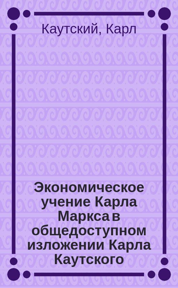Экономическое учение Карла Маркса в общедоступном изложении Карла Каутского : Полн. пер. с 9-го нем. изд. : С портр. К. Маркса и К. Каутского