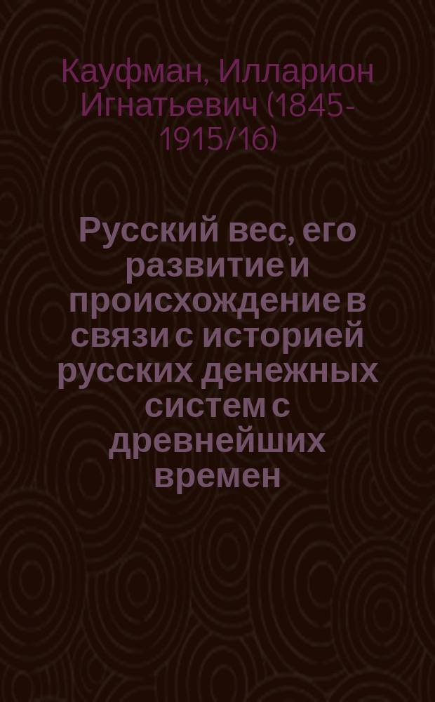 Русский вес, его развитие и происхождение в связи с историей русских денежных систем с древнейших времен : Опыт исслед. И.И. Кауфмана, орд. проф. И. Спб. ун-та