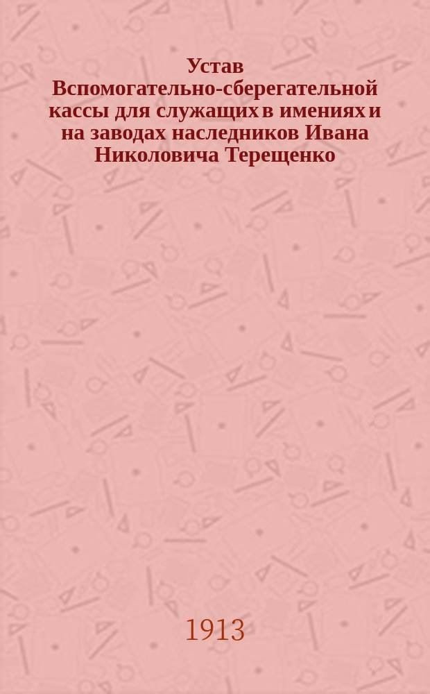 Устав Вспомогательно-сберегательной кассы для служащих в имениях и на заводах наследников Ивана Николовича Терещенко : Утв. 30 марта 1906 г.
