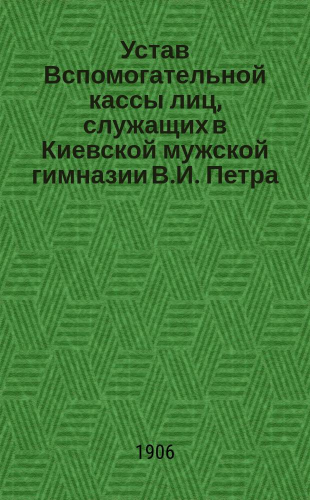 Устав Вспомогательной кассы лиц, служащих в Киевской мужской гимназии В.И. Петра : Утв. 21 дек. 1905 г.