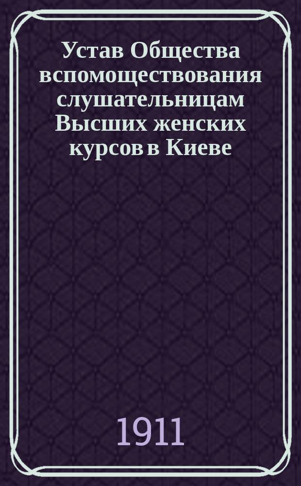 Устав Общества вспомоществования слушательницам Высших женских курсов в Киеве : Утв. 18 окт. 1906 г.
