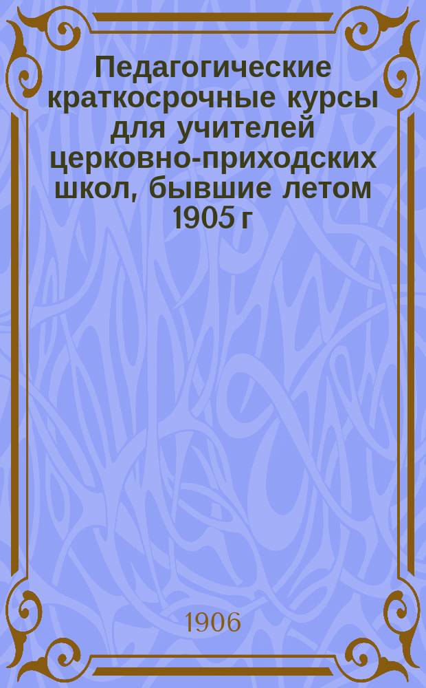 Педагогические краткосрочные курсы для учителей церковно-приходских школ, бывшие летом 1905 г. в 11 уездах Киевской губ. : Краткий очерк деятельности, конспект бесед и практ. занятий