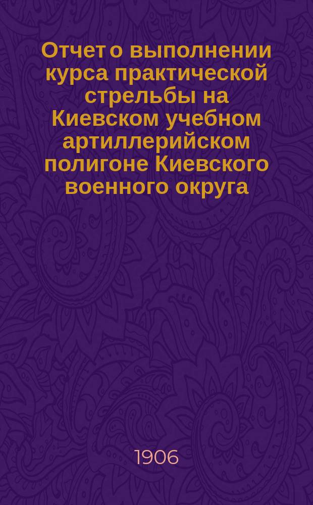 Отчет о выполнении курса практической стрельбы на Киевском учебном артиллерийском полигоне Киевского военного округа... ... в 1906 году