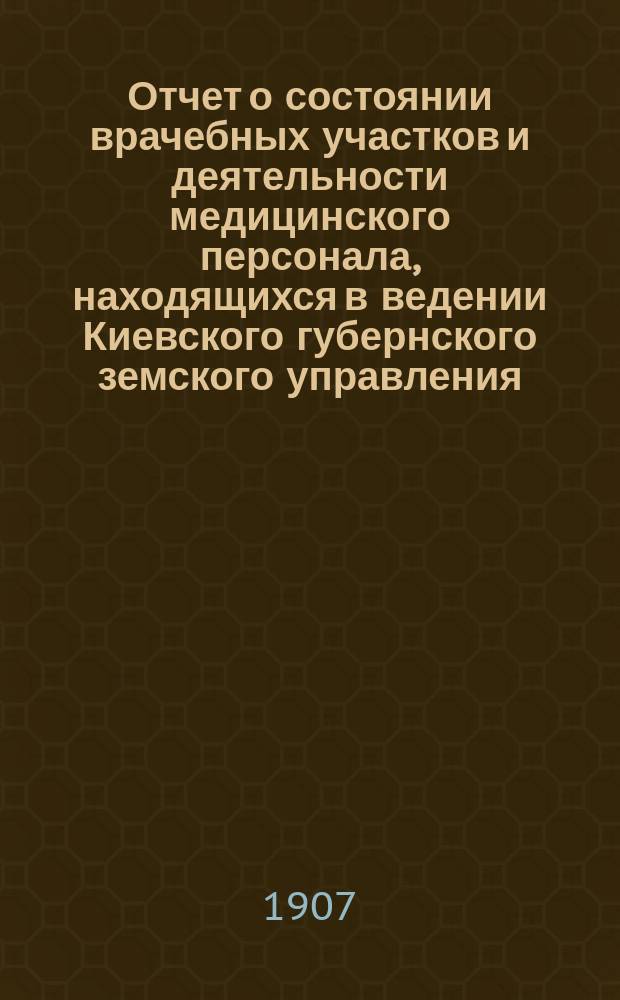 Отчет о состоянии врачебных участков и деятельности медицинского персонала, находящихся в ведении Киевского губернского земского управления... за 1906 г.