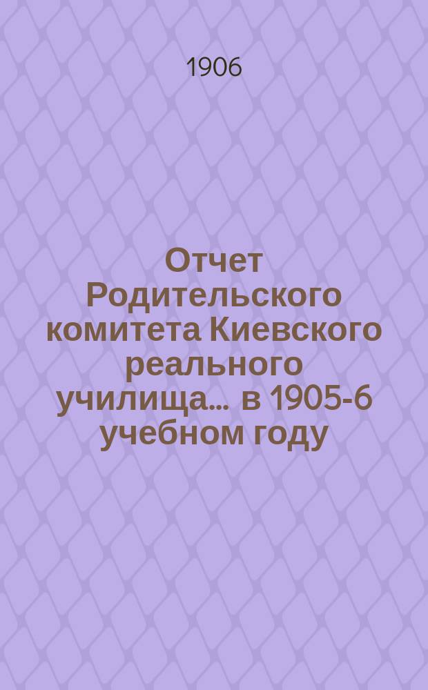 Отчет Родительского комитета Киевского реального училища... ... в 1905-6 учебном году