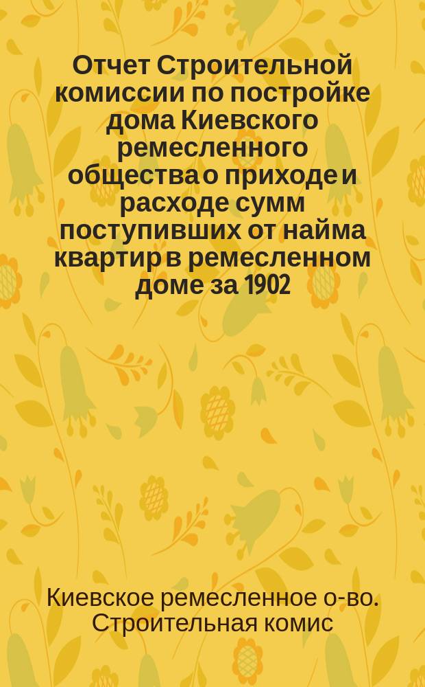 Отчет Строительной комиссии по постройке дома Киевского ремесленного общества о приходе и расходе сумм поступивших от найма квартир в ремесленном доме за 1902, 1903, 1904 и 1905 годы : Сост. 2 янв. 1906 г