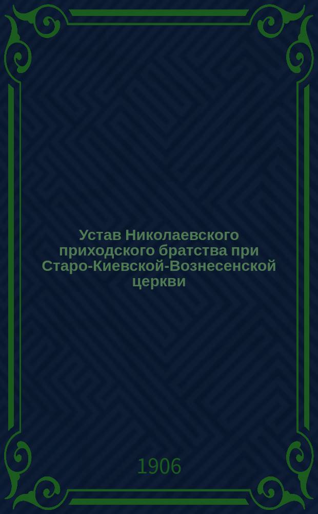 Устав Николаевского приходского братства при Старо-Киевской-Вознесенской церкви : Утв. 19-23 сент. 1906 г.