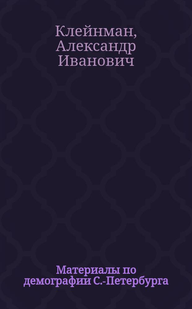 Материалы по демографии С.-Петербурга : Мед.-стат. очерк движения населения г. С.-Петербурга за 25 лет. (1881-1905 гг.) : Дис. на степ. д-ра мед. А.И. Клейнмана