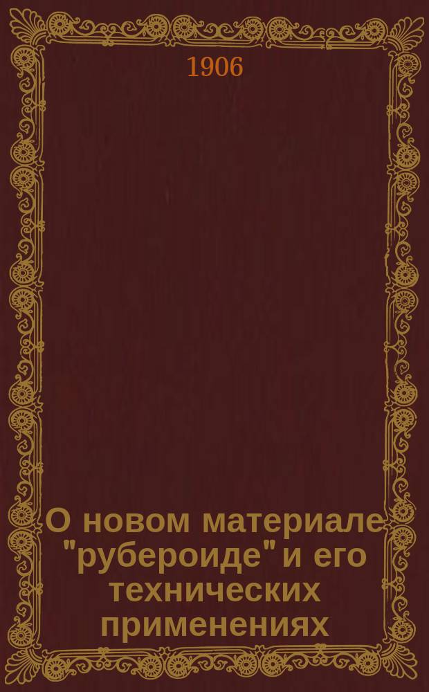 О новом материале "рубероиде" и его технических применениях : Докл. инж.-техн. Р.Л. Когана, сделанный в Одесск. и Киевск. отд. Имп. Рус. техн. о-ва
