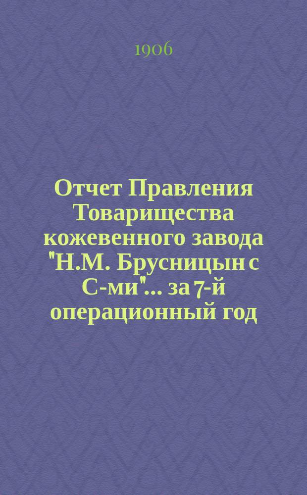 Отчет Правления Товарищества кожевенного завода "Н.М. Брусницын с С-ми"... ... за 7-й операционный год, с 1-го мая 1905 г. по 1-е мая 1906 г.