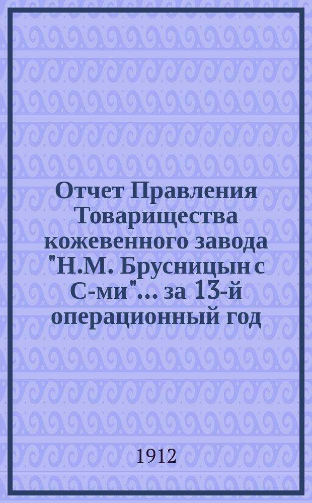 Отчет Правления Товарищества кожевенного завода "Н.М. Брусницын с С-ми"... ... за 13-й операционный год, с 1-го мая 1911 г. по 1-е января 1912 г.