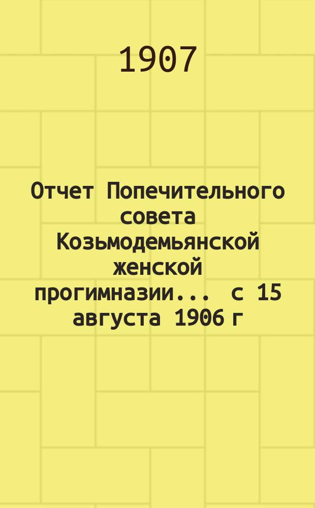 Отчет Попечительного совета Козьмодемьянской женской прогимназии... ... с 15 августа 1906 г. по 15 августа 1907 года