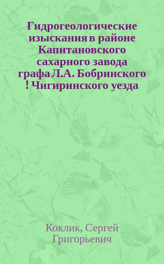 ... Гидрогеологические изыскания в районе Капитановского сахарного завода графа Л.А. Бобринского [!] Чигиринского уезда, Киевской губернии