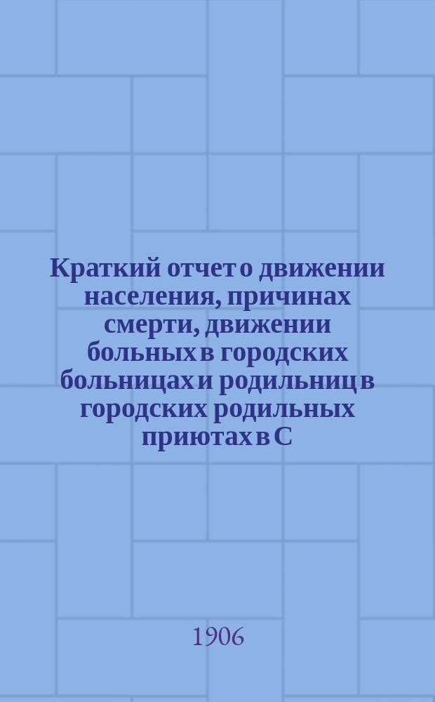 Краткий отчет о движении населения, причинах смерти, движении больных в городских больницах и родильниц в городских родильных приютах в С.-Петербурге за 1905 год
