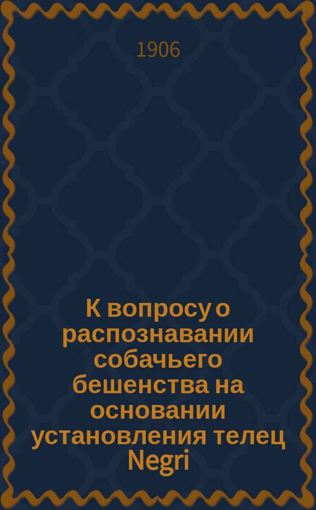 К вопросу о распознавании собачьего бешенства на основании установления телец Negri : Сообщ. в извлеч. в Микробиол. о-ве в Петербурге 17/2 1906 г