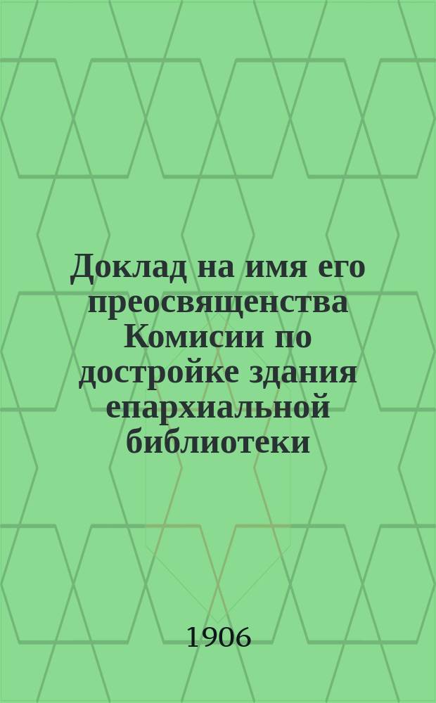 Доклад на имя его преосвященства Комисии по достройке здания епархиальной библиотеки