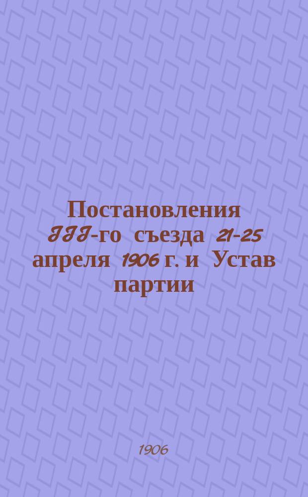Постановления III-го съезда 21-25 апреля 1906 г. и Устав партии