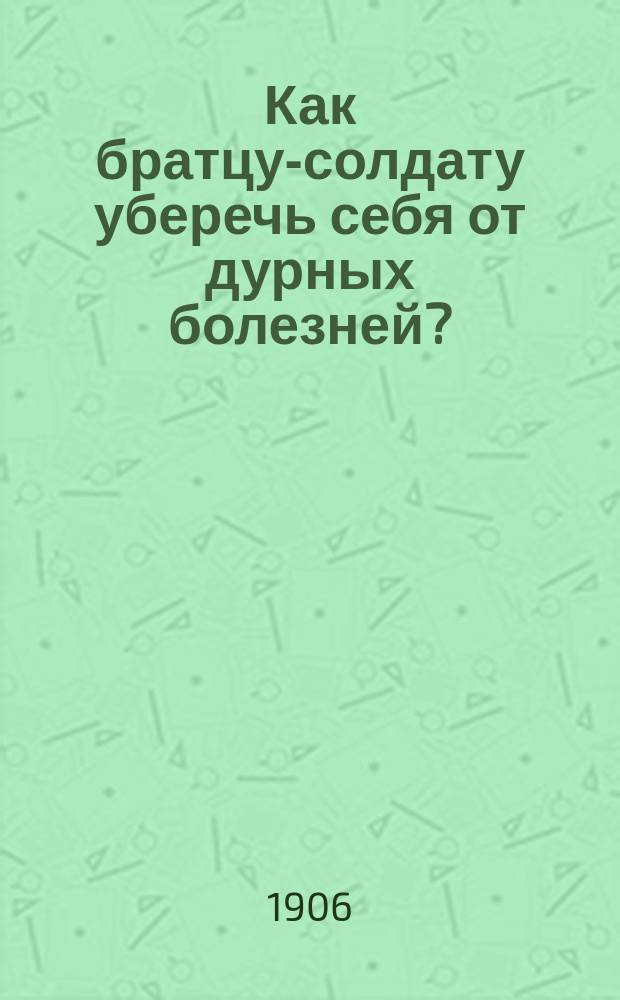 Как братцу-солдату уберечь себя от дурных болезней? : Беседы врача Н. Костямина. Вып. 1