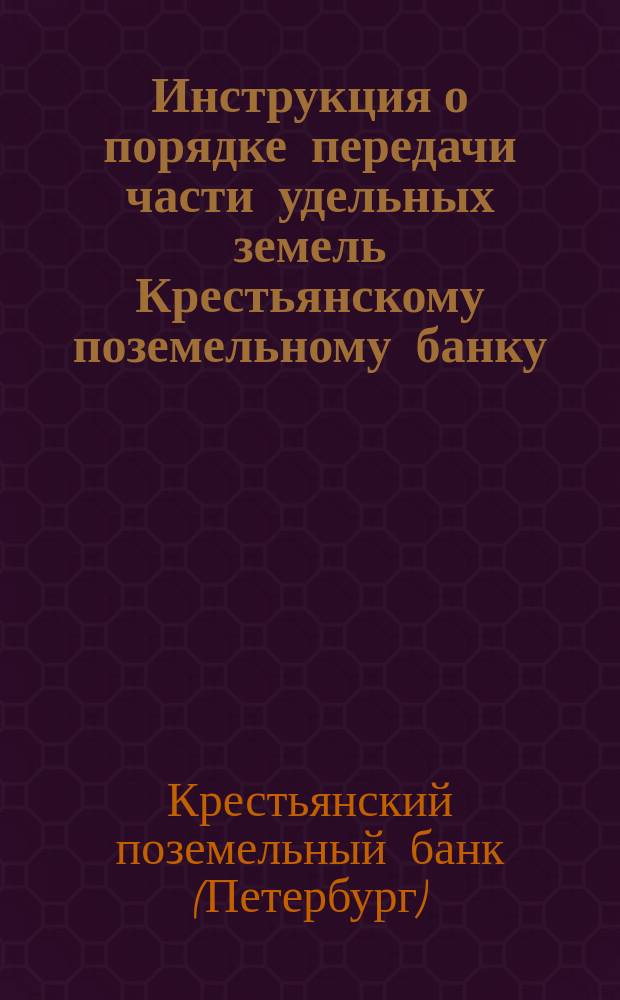 Инструкция о порядке передачи части удельных земель Крестьянскому поземельному банку : Для руководства управляющих удельными округами